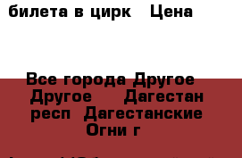 2 билета в цирк › Цена ­ 800 - Все города Другое » Другое   . Дагестан респ.,Дагестанские Огни г.